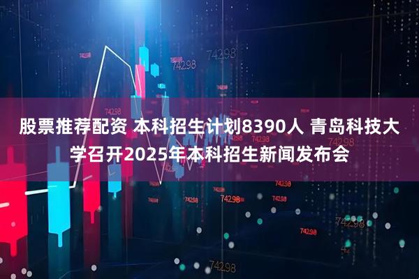 股票推荐配资 本科招生计划8390人 青岛科技大学召开2025年本科招生新闻发布会