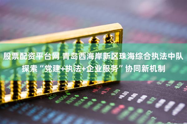 股票配资平台网 青岛西海岸新区珠海综合执法中队探索“党建+执法+企业服务”协同新机制