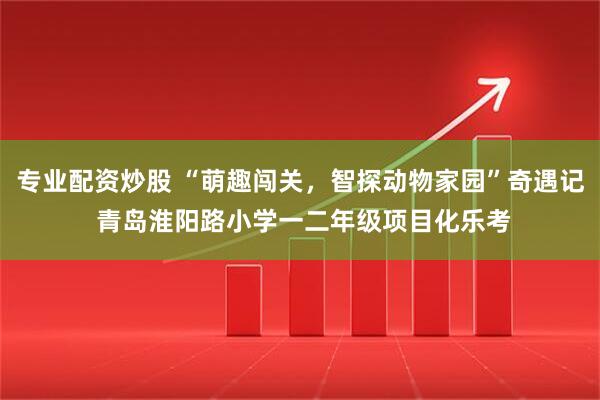 专业配资炒股 “萌趣闯关，智探动物家园”奇遇记 青岛淮阳路小学一二年级项目化乐考