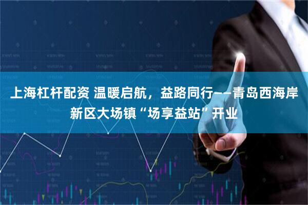 上海杠杆配资 温暖启航，益路同行——青岛西海岸新区大场镇“场享益站”开业