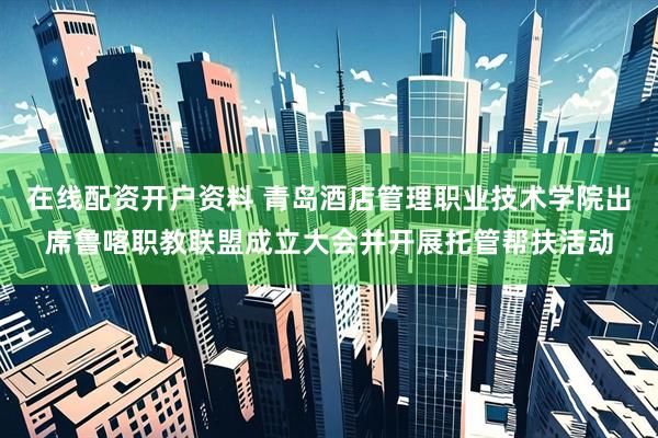 在线配资开户资料 青岛酒店管理职业技术学院出席鲁喀职教联盟成立大会并开展托管帮扶活动