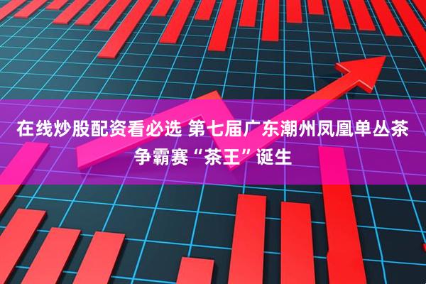 在线炒股配资看必选 第七届广东潮州凤凰单丛茶争霸赛“茶王”诞生