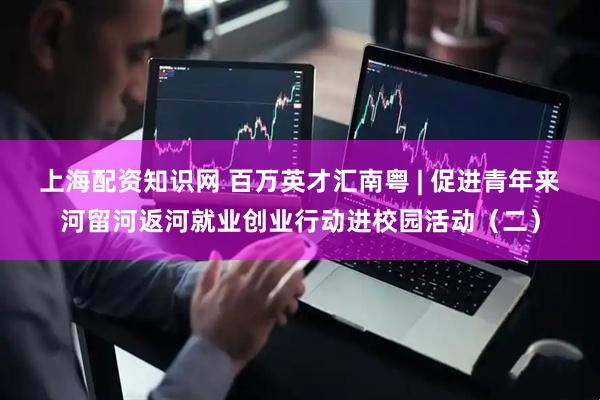 上海配资知识网 百万英才汇南粤 | 促进青年来河留河返河就业创业行动进校园活动（二）