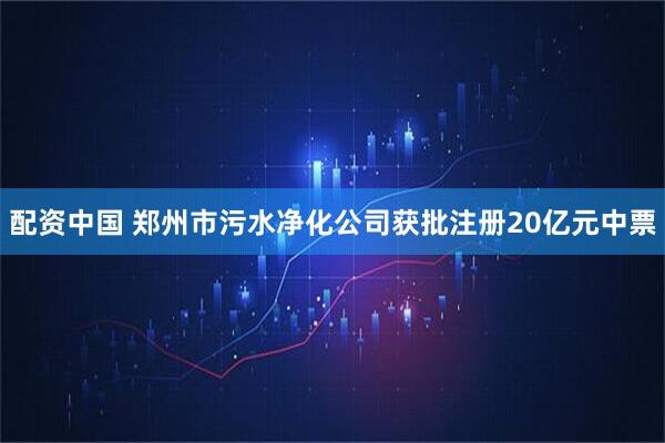 配资中国 郑州市污水净化公司获批注册20亿元中票