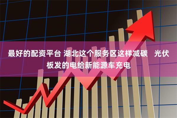 最好的配资平台 湖北这个服务区这样减碳   光伏板发的电给新能源车充电