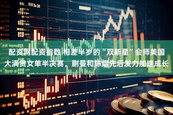 配资网配资指数 相差半岁的“双新星”会师美国大满贯女单半决赛，蒯曼和陈熠先后发力加速成长