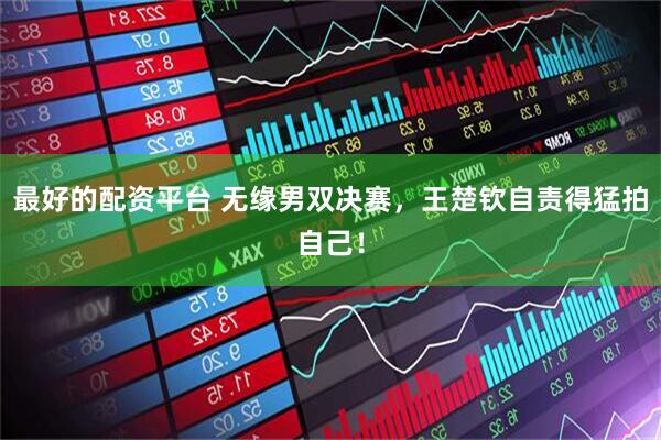 最好的配资平台 无缘男双决赛，王楚钦自责得猛拍自己！