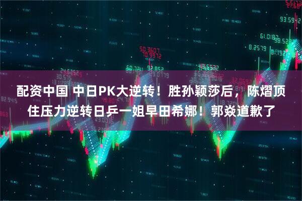 配资中国 中日PK大逆转！胜孙颖莎后，陈熠顶住压力逆转日乒一姐早田希娜！郭焱道歉了