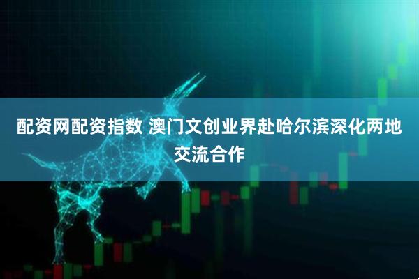 配资网配资指数 澳门文创业界赴哈尔滨深化两地交流合作