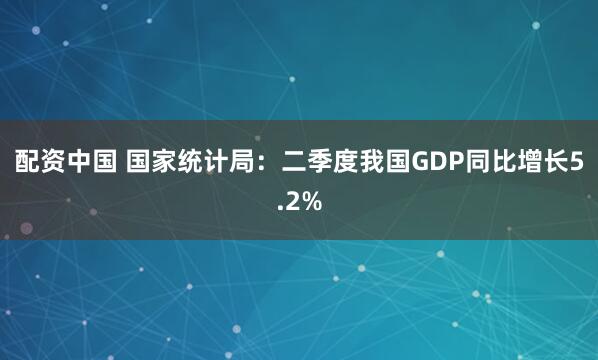 配资中国 国家统计局：二季度我国GDP同比增长5.2%