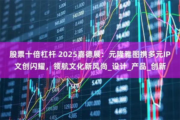 股票十倍杠杆 2025嘉德展：元隆雅图携多元IP文创闪耀，领航文化新风尚_设计_产品_创新