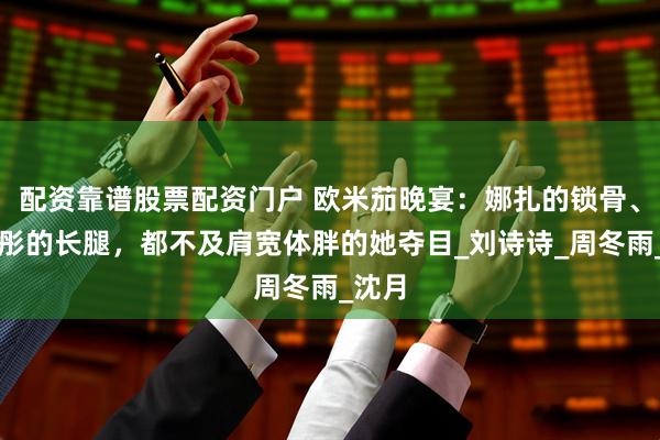 配资靠谱股票配资门户 欧米茄晚宴：娜扎的锁骨、关晓彤的长腿，都不及肩宽体胖的她夺目_刘诗诗_周冬雨_沈月