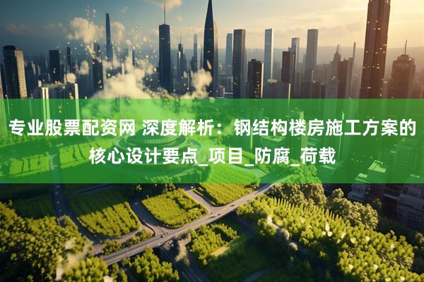 专业股票配资网 深度解析：钢结构楼房施工方案的核心设计要点_项目_防腐_荷载