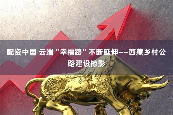 配资中国 云端“幸福路”不断延伸——西藏乡村公路建设掠影