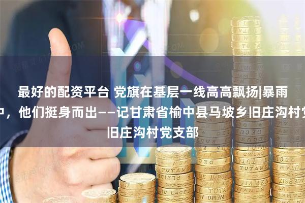 最好的配资平台 党旗在基层一线高高飘扬|暴雨山洪中，他们挺身而出——记甘肃省榆中县马坡乡旧庄沟村党支部