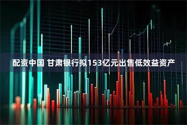 配资中国 甘肃银行拟153亿元出售低效益资产