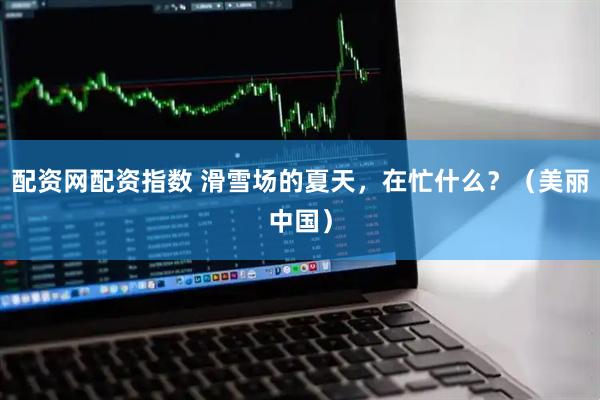 配资网配资指数 滑雪场的夏天，在忙什么？（美丽中国）
