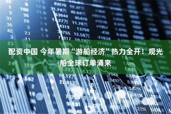 配资中国 今年暑期“游船经济”热力全开！观光船全球订单涌来