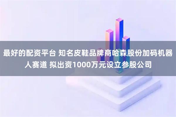 最好的配资平台 知名皮鞋品牌商哈森股份加码机器人赛道 拟出资1000万元设立参股公司