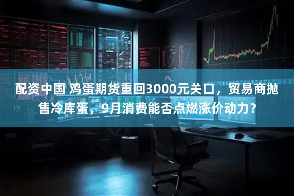 配资中国 鸡蛋期货重回3000元关口，贸易商抛售冷库蛋，9月消费能否点燃涨价动力？