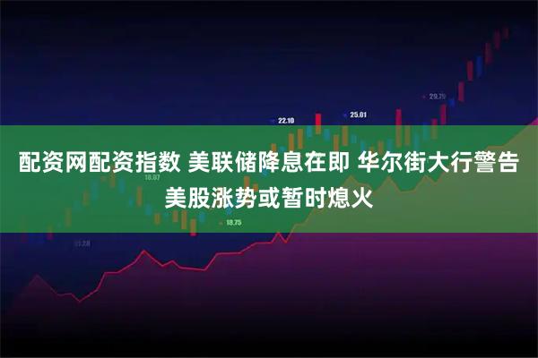 配资网配资指数 美联储降息在即 华尔街大行警告美股涨势或暂时熄火
