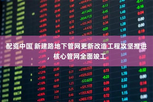 配资中国 新建路地下管网更新改造工程攻坚推进，核心管网全面竣工