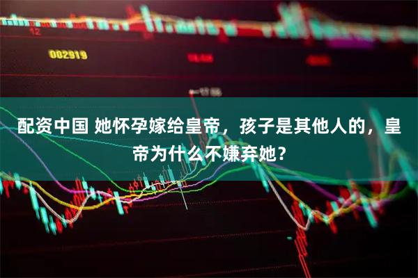 配资中国 她怀孕嫁给皇帝，孩子是其他人的，皇帝为什么不嫌弃她？
