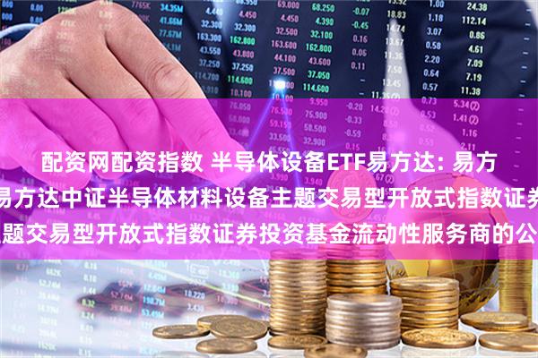 配资网配资指数 半导体设备ETF易方达: 易方达基金管理有限公司关于易方达中证半导体材料设备主题交易型开放式指数证券投资基金流动性服务商的公告