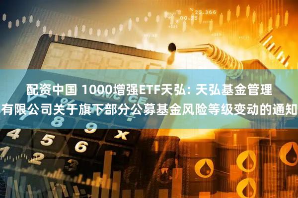 配资中国 1000增强ETF天弘: 天弘基金管理有限公司关于旗下部分公募基金风险等级变动的通知