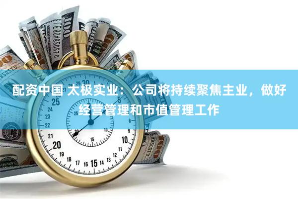 配资中国 太极实业：公司将持续聚焦主业，做好经营管理和市值管理工作