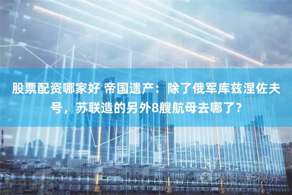 股票配资哪家好 帝国遗产：除了俄军库兹涅佐夫号，苏联造的另外8艘航母去哪了？