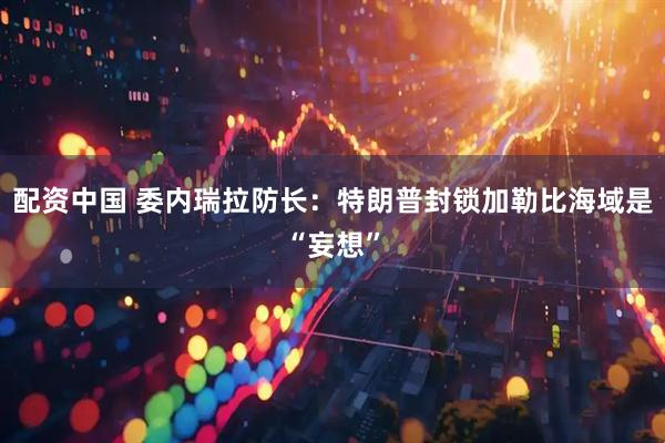 配资中国 委内瑞拉防长：特朗普封锁加勒比海域是“妄想”
