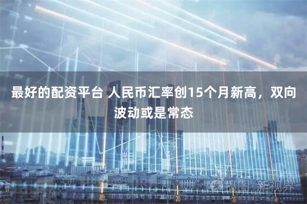 最好的配资平台 人民币汇率创15个月新高，双向波动或是常态