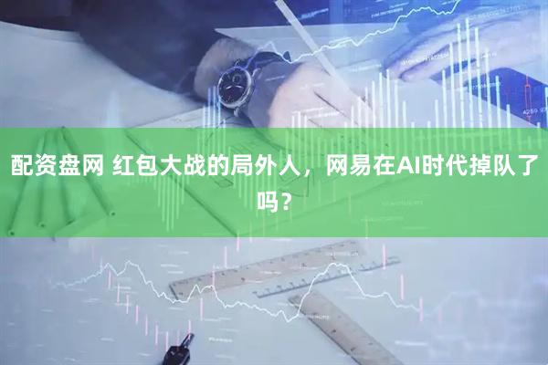 配资盘网 红包大战的局外人，网易在AI时代掉队了吗？