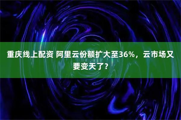 重庆线上配资 阿里云份额扩大至36%，云市场又要变天了？