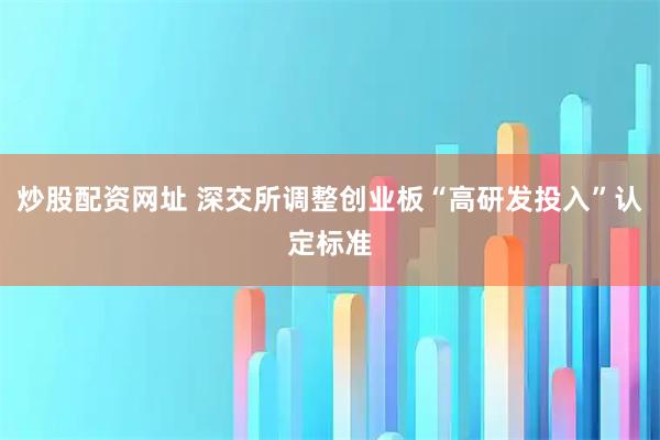 炒股配资网址 深交所调整创业板“高研发投入”认定标准
