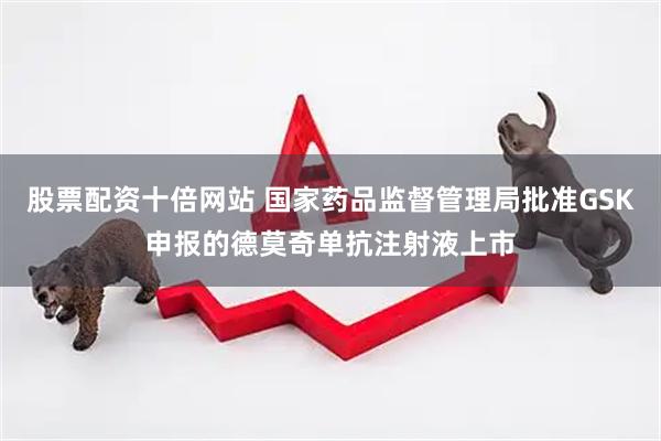 股票配资十倍网站 国家药品监督管理局批准GSK申报的德莫奇单抗注射液上市