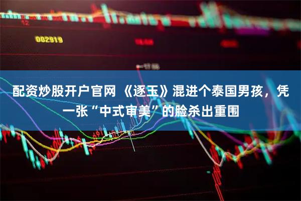 配资炒股开户官网 《逐玉》混进个泰国男孩，凭一张“中式审美”的脸杀出重围