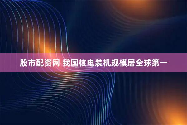 股市配资网 我国核电装机规模居全球第一