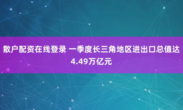 散户配资在线登录 一季度长三角地区进出口总值达4.49万亿元