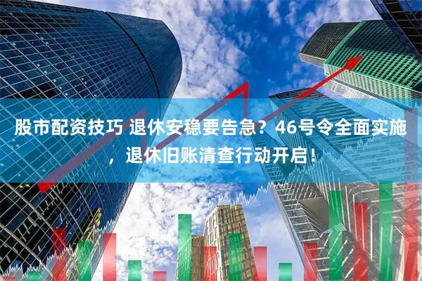 股市配资技巧 退休安稳要告急？46号令全面实施，退休旧账清查行动开启！