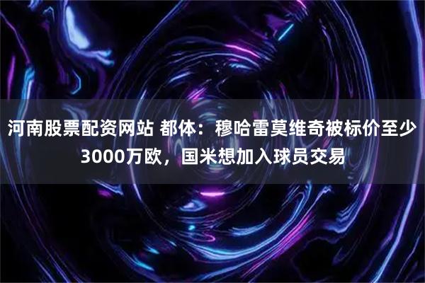 河南股票配资网站 都体：穆哈雷莫维奇被标价至少3000万欧，国米想加入球员交易