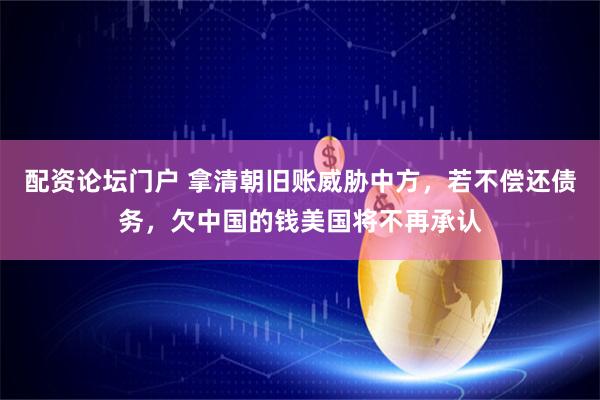 配资论坛门户 拿清朝旧账威胁中方，若不偿还债务，欠中国的钱美国将不再承认