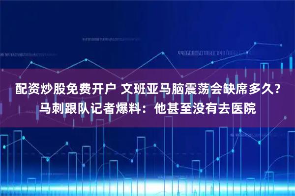 配资炒股免费开户 文班亚马脑震荡会缺席多久？马刺跟队记者爆料：他甚至没有去医院