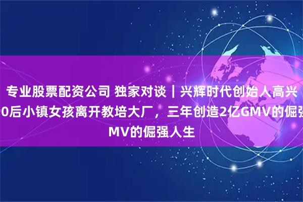 专业股票配资公司 独家对谈｜兴辉时代创始人高兴辉，90后小镇女孩离开教培大厂，三年创造2亿GMV的倔强人生