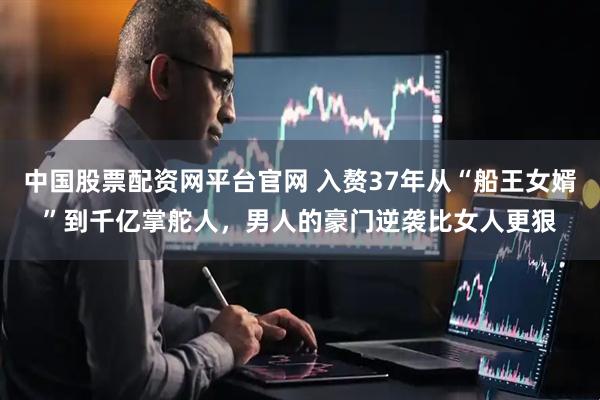中国股票配资网平台官网 入赘37年从“船王女婿”到千亿掌舵人，男人的豪门逆袭比女人更狠