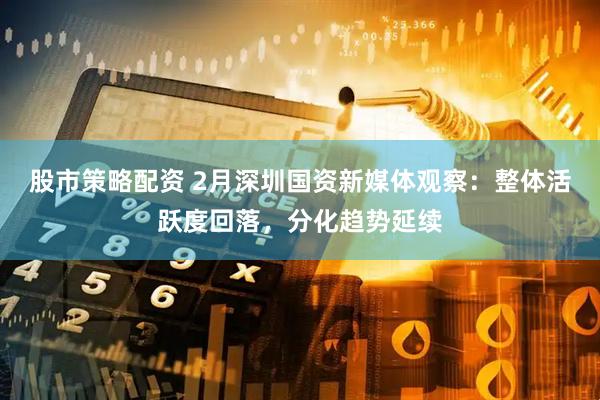 股市策略配资 2月深圳国资新媒体观察：整体活跃度回落，分化趋势延续