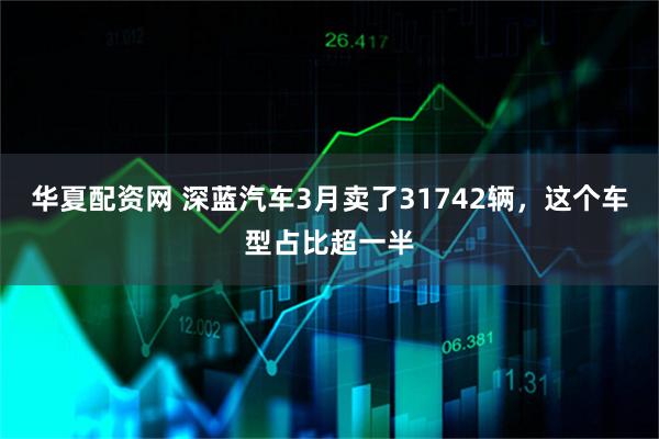 华夏配资网 深蓝汽车3月卖了31742辆，这个车型占比超一半