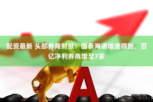 配资最新 头部券商财报：国泰海通增速领跑，百亿净利券商增至7家