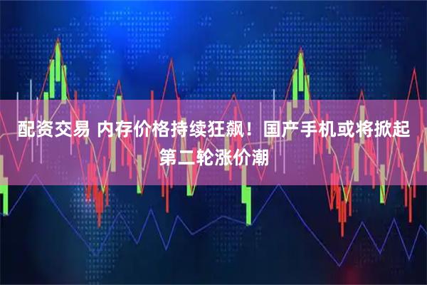配资交易 内存价格持续狂飙！国产手机或将掀起第二轮涨价潮
